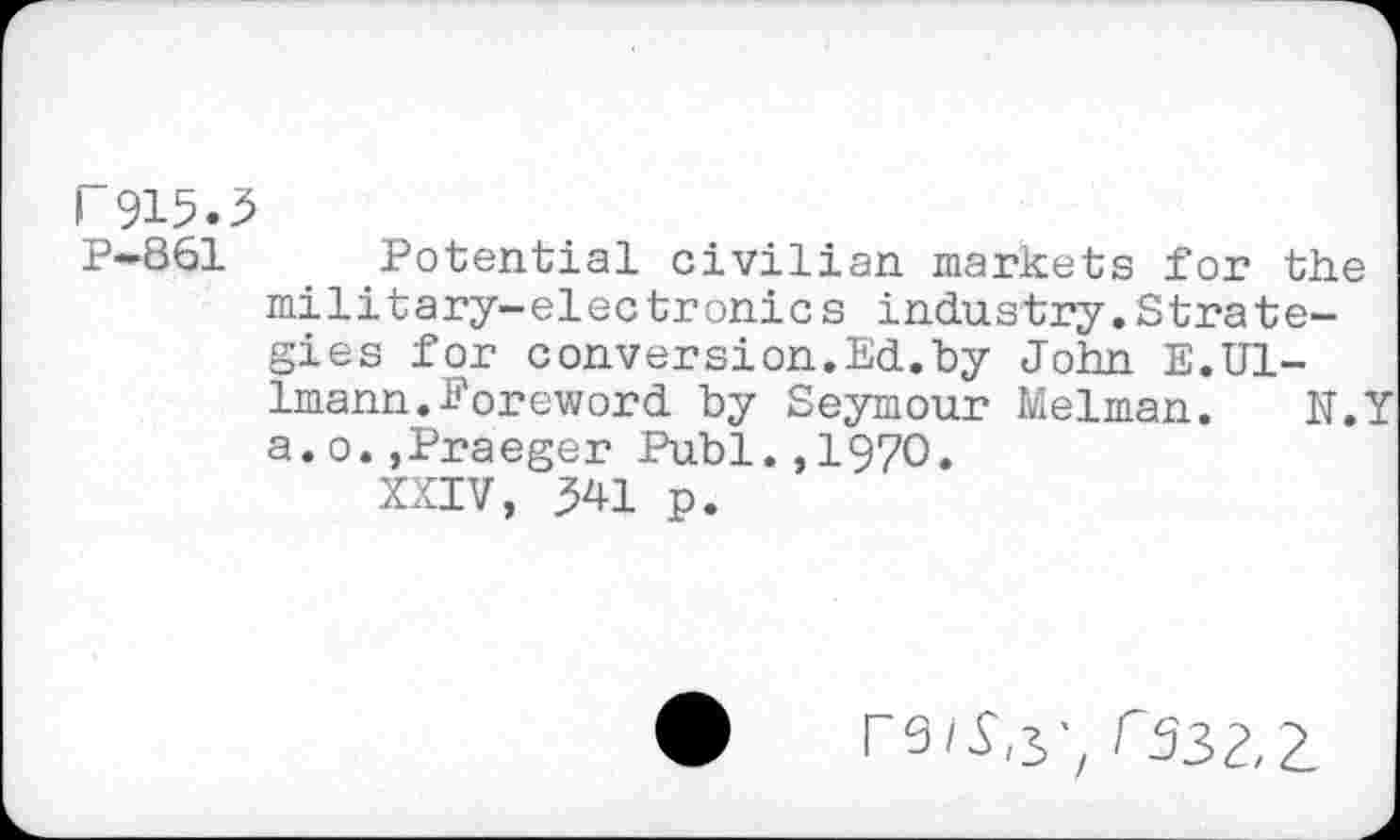 ﻿r 915.3
P-861	. Potential civilian markets for the
military-electronics industry.Strategies for conversion.Ed.by John E.U1-Imann.foreword by Seymour Melman. N.Y a.o.,Praeger Publ.,1970.
XXIV, 341 p.
r532,2.